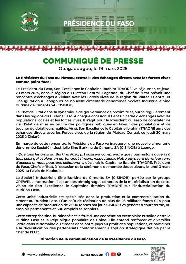Après le Niger, le Mali, le Burkina Faso annonce officiellement son départ de l'Organisation Internationale de la Francophonie (OIF). L'annonce a été faite ce mercredi 19 mars 2025 via un communiqué de la direction de la communication de la communication de la présidence du Faso. COMMUNIQUÉ DE PRESSE
Ouagadougou, le 19 mars 2025
Le Président du Faso au Plateau central: des échanges directs avec les forces vives comme point focal
Le Président du Faso, Son Excellence le Capitaine Ibrahim TRAORÉ, va séjourner, ce jeudi 20 mars 2025, dans la région du Plateau Central. L'agenda du Chef de l'Etat prévoit une rencontre d'échanges à Ziniaré avec les Forces vives de la région du Plateau Central et l'inauguration à Laongo d'une nouvelle cimenterie dénommée Société Industrielle Sino Burkina de Ciments SA (CISINOB).
Le Chef de l'Etat dans sa dynamique de gouvernance de proximité séjourne régulièrement dans les régions du Burkina Faso. A chaque occasion, il tient un cadre d'échanges avec les populations locales et les forces vives. Il s'agit pour le Président du Faso de constater de visu l'état de mise en œuvre des politiques publiques en faveur des populations et de toucher du doigt leurs réalités. Ainsi, Son Excellence le Capitaine Ibrahim TRAORÉ aura des échanges directs avec les Forces vives de la région du Plateau Central, ce jeudi 20 mars 2025 à Ziniaré.
En marge de cette rencontre, le Président du Faso va inaugurer une nouvelle cimenterie dénommée Société Industrielle Sino Burkina de Ciments SA (CISINOB) à Laongo.
<< Que tous les amis du Burkina Faso, (...) puissent comprendre que nous restons ouverts à tous ceux qui veulent un partenariat sincère, respectueux. Notre pays sera donc leur terre d'accueil et nous pourrons collaborer », déclarait le Capitaine Ibrahim TRAORÉ, Président du Faso, Chef de l'État, à l'occasion de la cérémonie de montée des couleurs, le lundi 3 mars 2025 au Palais de Koulouba.
La Société Industrielle Sino Burkina de Ciments SA (CISINOB), portée par le groupe CREWELL International est un des témoignages concrets de la matérialisation de cette vision de Son Excellence le Capitaine Ibrahim TRAORÉ sur l'industrialisation du Burkina Faso.
Cette unité industrielle est spécialisée dans la production et la commercialisation du ciment au Burkina Faso. D'un coût de réalisation de plus de 26 milliards francs CFA pour une capacité de production de 2 000 tonnes par jour, CISINOB va générer à court terme, 110 emplois permanents et 300 emplois saisonniers.
Cette entreprise sino-burkinabè est le fruit d'une coopération exemplaire et solide entre le Burkina Faso et la République populaire de Chine. Elle entend renforcer et diversifier l'offre dans le domaine du ciment dans notre pays au profit des populations, et participer à la diversification des partenariats conformément à l'option stratégique définie par le Chef de l'Etat.
Direction de la communication de la Présidence du Faso